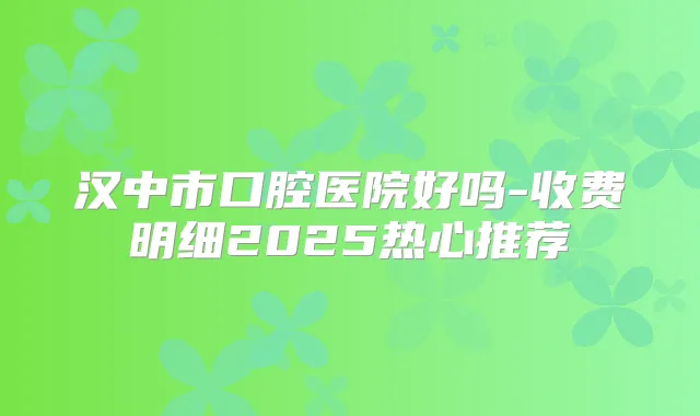 汉中市口腔医院好吗-收费明细2025热心推荐
