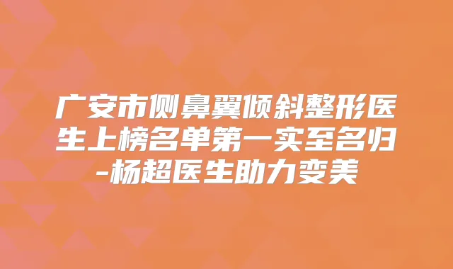 广安市侧鼻翼倾斜整形医生上榜名单第一实至名归-杨超医生助力变美