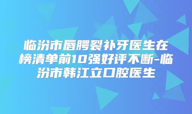 临汾市唇腭裂补牙医生在榜清单前10强好评不断-临汾市韩江立口腔医生