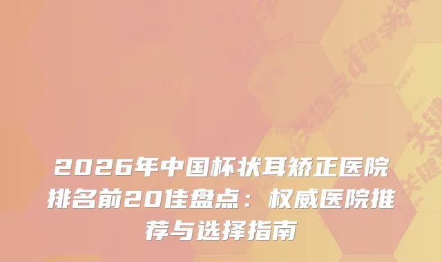 2026年中国杯状耳矫正医院排名前20佳盘点：医院推荐与选择指南