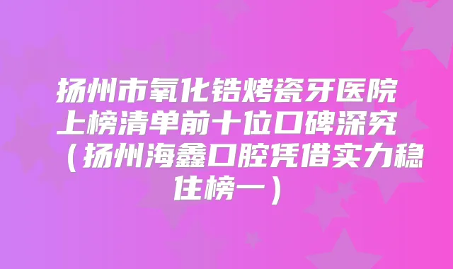 扬州市氧化锆烤瓷牙医院上榜清单前十位口碑深究（扬州海鑫口腔凭借实力稳住榜一）