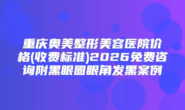 重庆奥美整形美容医院价格(收费标准)2026免费咨询附黑眼圈眼角发黑案例