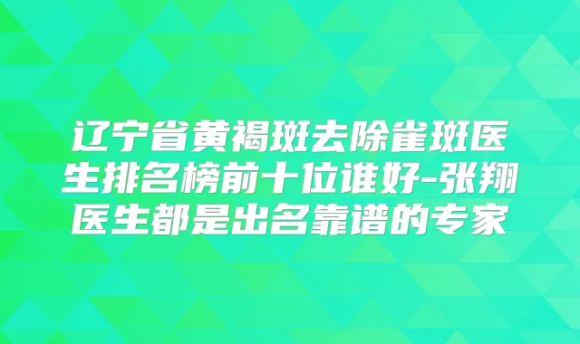 辽宁省黄褐斑去除雀斑医生排名榜前十位谁好-张翔医生都是出名靠谱的专家