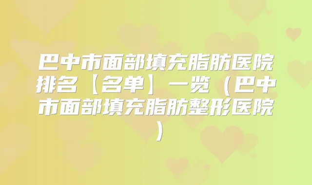 巴中市面部填充脂肪医院排名【名单】一览(巴中市面部填充脂肪整形医院)