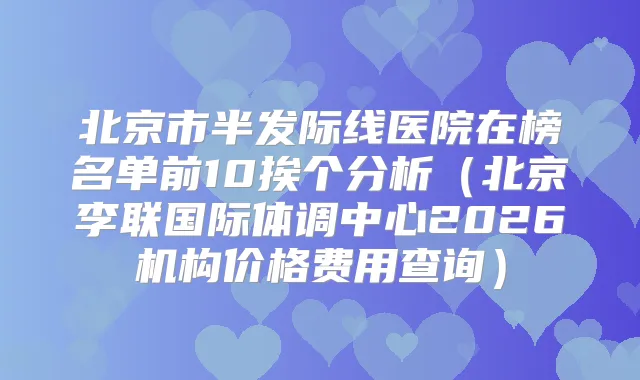 北京市半发际线医院在榜名单前10挨个分析（北京李联国际体调中心2026机构价格费用查询）