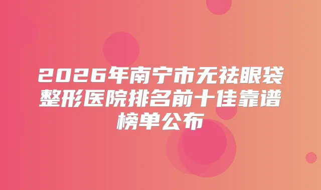 2026年南宁市无祛眼袋整形医院排名前十佳靠谱榜单公布