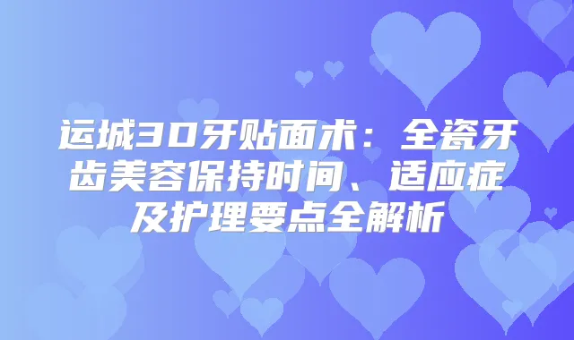 运城3D牙贴面术:全瓷牙齿美容保持时间、适应症及护理要点全解析
