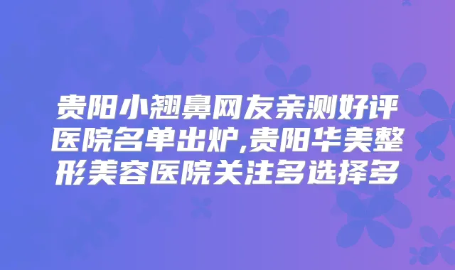 贵阳小翘鼻网友亲测好评医院名单出炉,贵阳华美整形美容医院关注多选择多