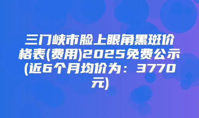 三门峡市脸上眼角黑斑价格表(费用)2025免费公示(近6个月均价为：3770元)