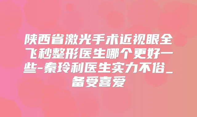陕西省激光手术近视眼全飞秒整形医生哪个更好一些-秦玲利医生实力不俗_备受喜爱
