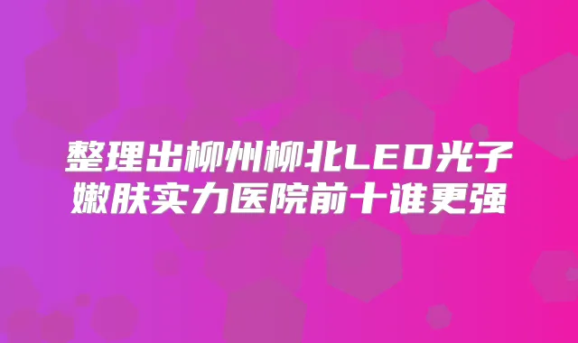 整理出柳州柳北LED光子嫩肤实力医院前十谁更强
