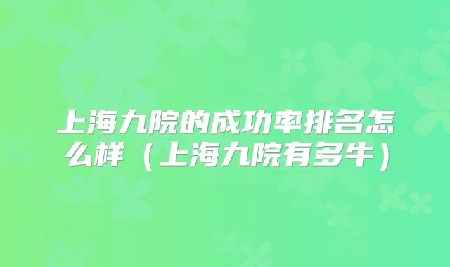 上海九院的成功率排名怎么样（上海九院有多牛）