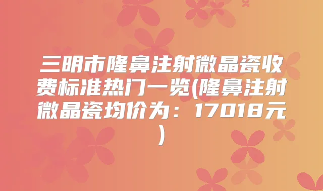 三明市隆鼻注射微晶瓷收费标准热门一览(隆鼻注射微晶瓷均价为:17018元)