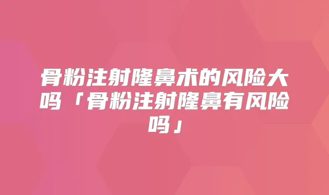 骨粉注射隆鼻术的风险大吗「骨粉注射隆鼻有风险吗」