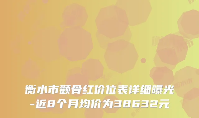 衡水市颧骨红价位表详细曝光-近8个月均价为38632元