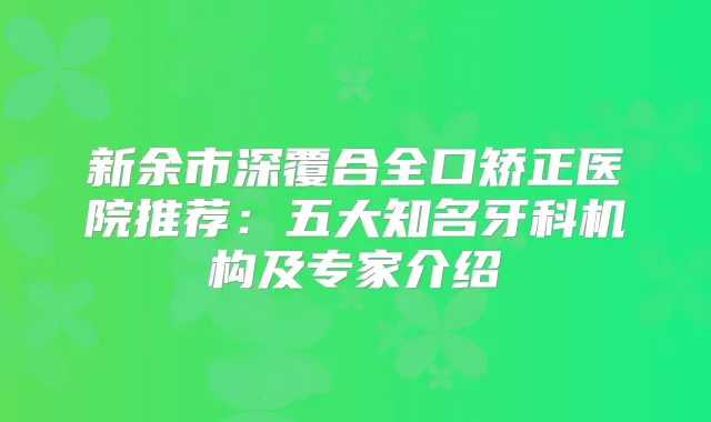 新余市深覆合全口矫正医院推荐：五大知名牙科机构及专家介绍