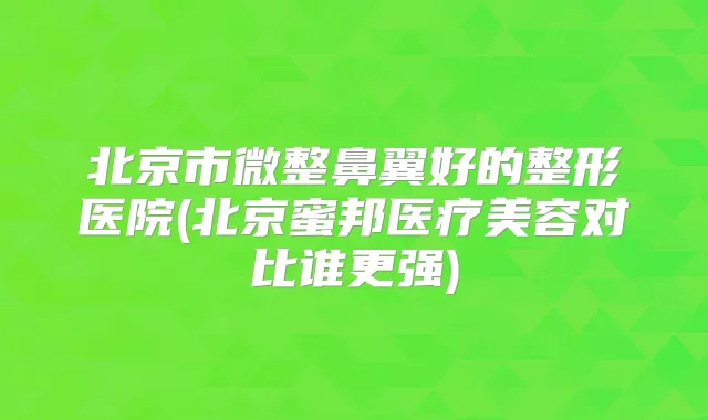 北京市微整鼻翼好的整形医院(北京蜜邦医疗美容对比谁更强)