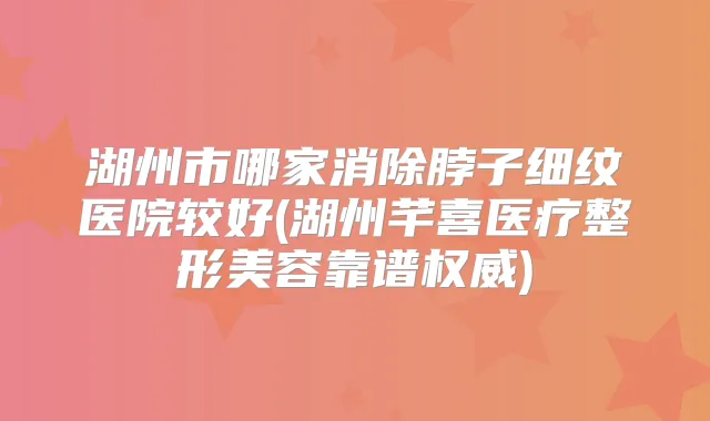 湖州市哪家消除脖子细纹医院较好(湖州芊喜医疗整形美容靠谱)