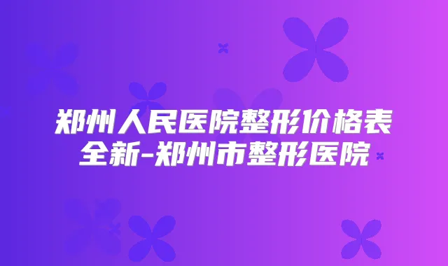 郑州人民医院整形价格表全新-郑州市整形医院