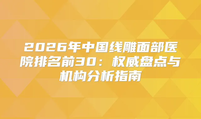2026年中国线雕面部医院排名前30：盘点与机构分析指南