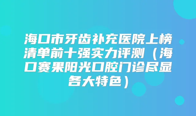 海口市牙齿补充医院上榜清单前十强实力评测（海口赛果阳光口腔门诊尽显各大特色）