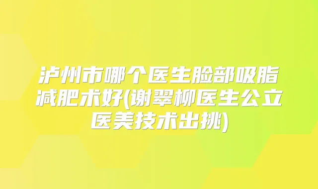 泸州市哪个医生脸部吸脂减肥术好(谢翠柳医生公立医美技术出挑)