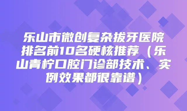 乐山市微创复杂拔牙医院排名前10名硬核推荐(乐山青柠口腔门诊部技术、实例效果都很靠谱)