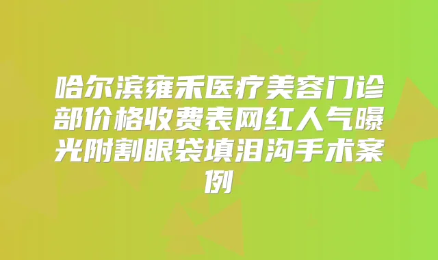 哈尔滨雍禾医疗美容门诊部价格收费表网红人气曝光附割眼袋填泪沟手术案例