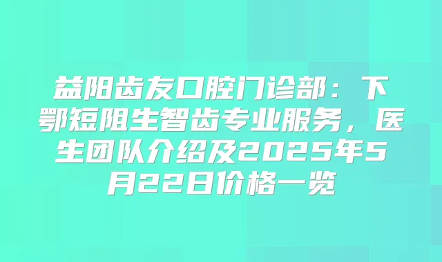 益阳齿友口腔门诊部：下鄂短阻生智齿专业服务，医生团队介绍及2025年5月22日价格一览