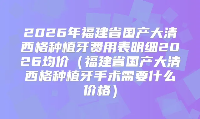 2026年福建省国产大清西格种植牙费用表明细2026均价（福建省国产大清西格种植牙手术需要什么价格）