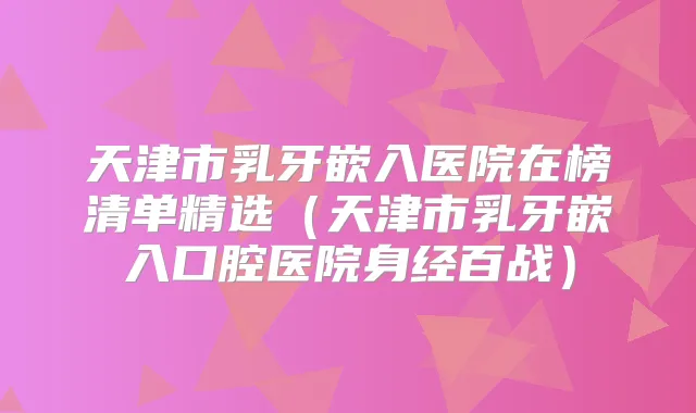 天津市乳牙嵌入医院在榜清单精选（天津市乳牙嵌入口腔医院身经百战）