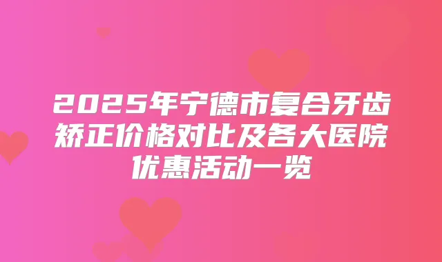 2025年宁德市复合牙齿矫正价格对比及各大医院优惠活动一览