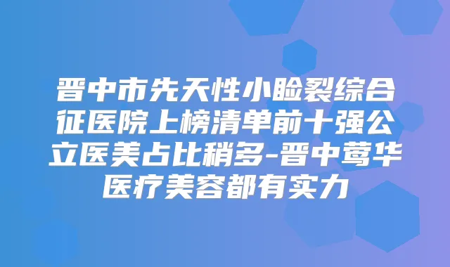 晋中市先天性小睑裂综合征医院上榜清单前十强公立医美占比稍多-晋中医疗美容都有实力