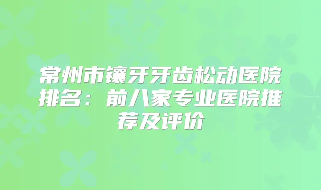 常州市镶牙牙齿松动医院排名:前八家专业医院推荐及评价