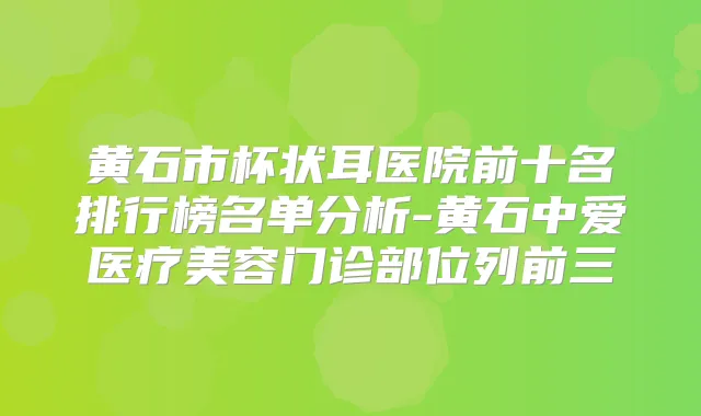 黄石市杯状耳医院前十名排行榜名单分析-黄石中爱医疗美容门诊部位列前三