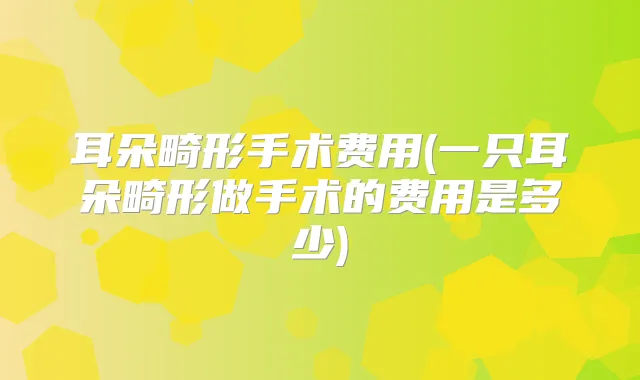 耳朵畸形手术费用(一只耳朵畸形做手术的费用是多少)