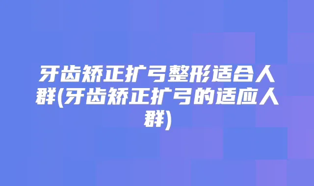 牙齿矫正扩弓整形适合人群(牙齿矫正扩弓的适应人群)