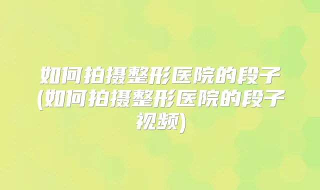 如何拍摄整形医院的段子(如何拍摄整形医院的段子视频)