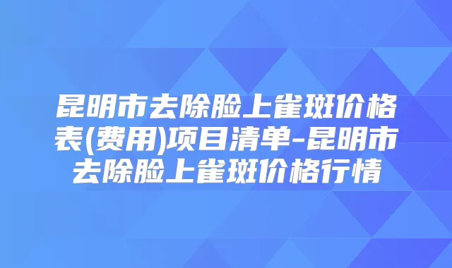昆明市去除脸上雀斑价格表(费用)项目清单-昆明市去除脸上雀斑价格行情