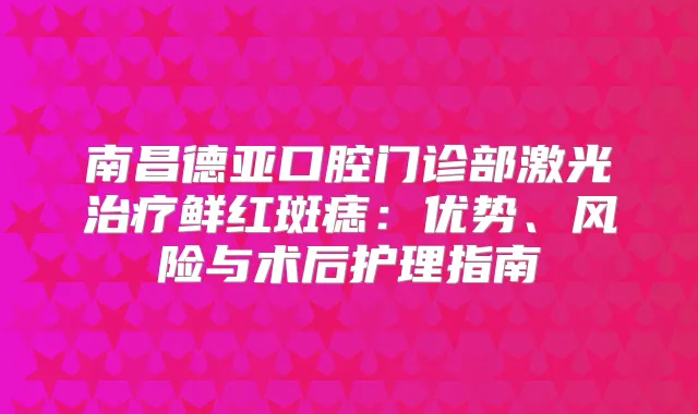 南昌德亚口腔门诊部激光鲜红斑痣:优势、风险与术后护理指南