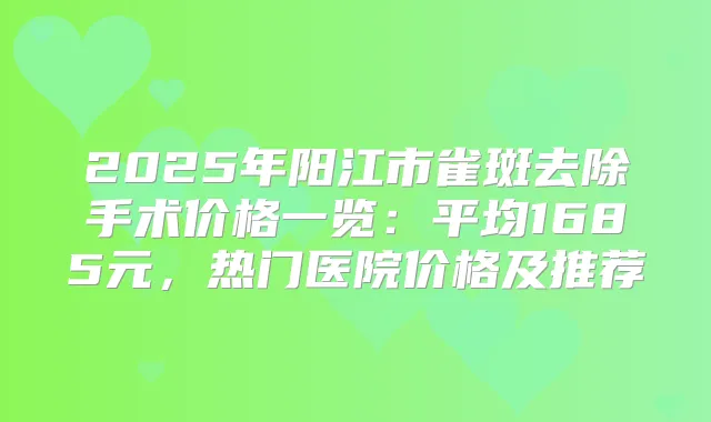 2025年阳江市雀斑去除手术价格一览:平均1685元,热门医院价格及推荐