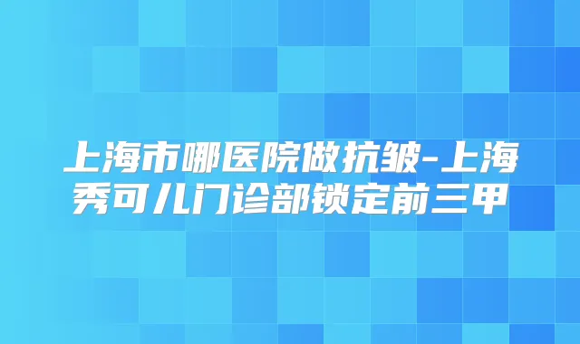 上海市哪医院做抗皱-上海秀可儿门诊部锁定前三甲