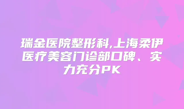 瑞金医院整形科,上海柔伊医疗美容门诊部口碑、实力充分PK