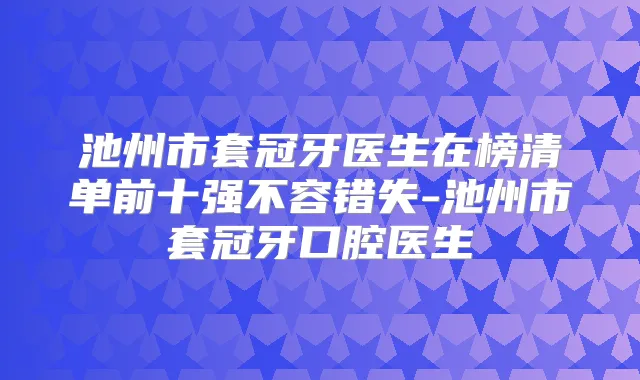 池州市套冠牙医生在榜清单前十强不容错失-池州市套冠牙口腔医生