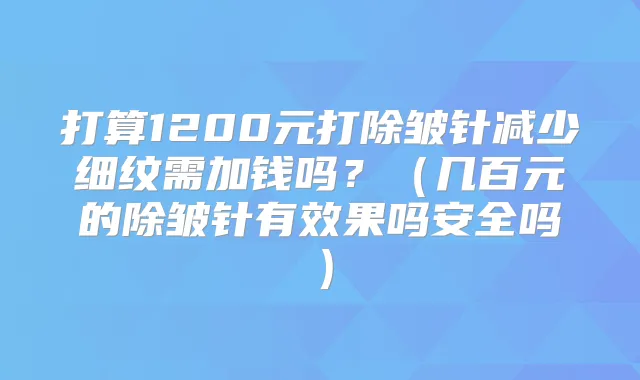 打算1200元打除皱针减少细纹需加钱吗？（几百元的除皱针有效果吗安全吗）