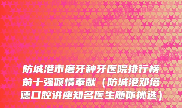 防城港市磨牙种牙医院排行榜前十强倾情奉献（防城港邓培德口腔讲座知名医生随你挑选）