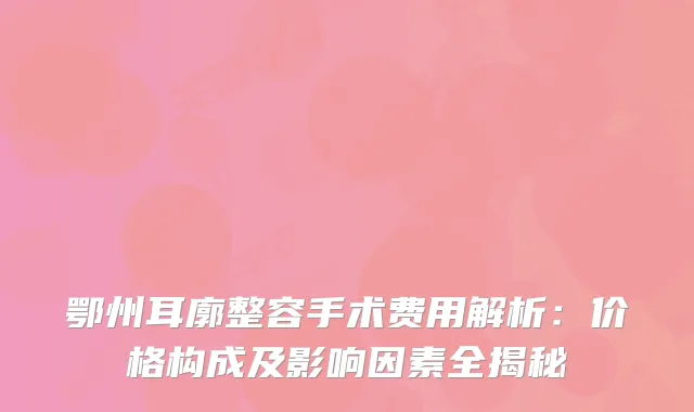 鄂州耳廓整容手术费用解析：价格构成及影响因素全揭秘