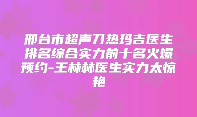 邢台市超声刀热玛吉医生排名综合实力前十名火爆预约-王林林医生实力太惊艳