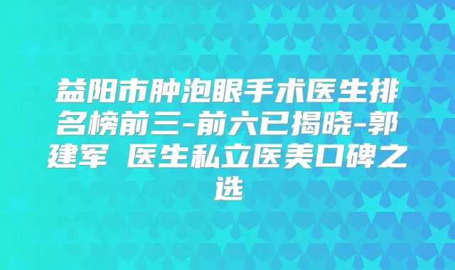益阳市肿泡眼手术医生排名榜前三-前六已揭晓-郭建军‌医生私立医美口碑之选