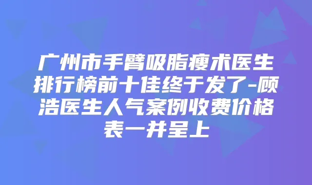 广州市手臂吸脂瘦术医生排行榜前十佳终于发了-顾浩医生人气案例收费价格表一并呈上